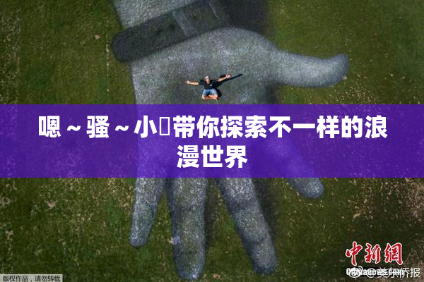 嗯～骚～小婬带你探索不一样的浪漫世界
