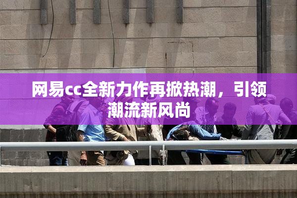 网易cc全新力作再掀热潮，引领潮流新风尚