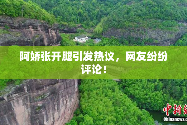 阿娇张开腿引发热议，网友纷纷评论！
