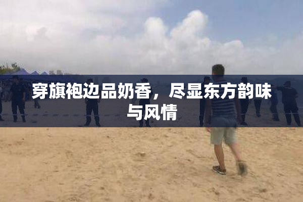 穿旗袍边品奶香，尽显东方韵味与风情