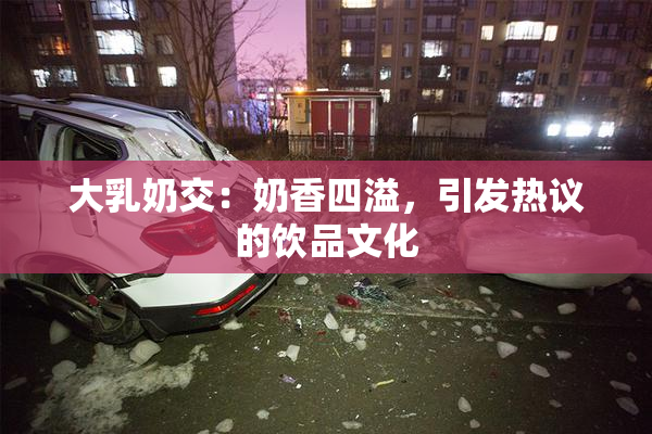 大乳奶交：奶香四溢，引发热议的饮品文化