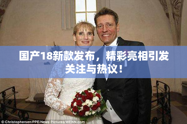 国产18新款发布，精彩亮相引发关注与热议！
