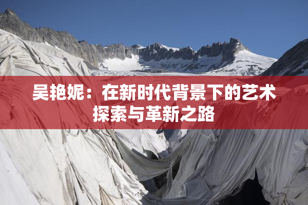 吴艳妮：在新时代背景下的艺术探索与革新之路