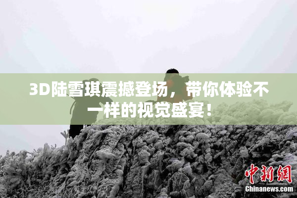 3D陆雪琪震撼登场，带你体验不一样的视觉盛宴！