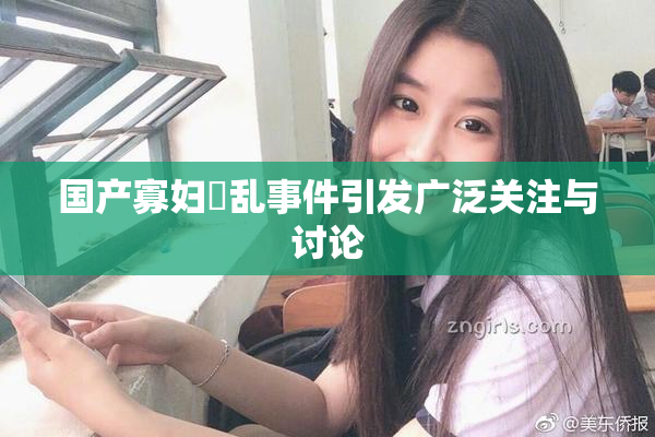 国产寡妇婬乱事件引发广泛关注与讨论