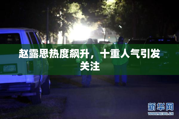 赵露思热度飙升，十重人气引发关注