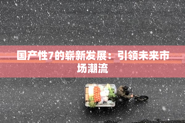 国产性7的崭新发展：引领未来市场潮流
