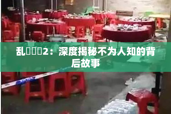 乱婬妺妺2：深度揭秘不为人知的背后故事