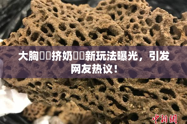 大胸❌‌挤奶❌‌新玩法曝光，引发网友热议！