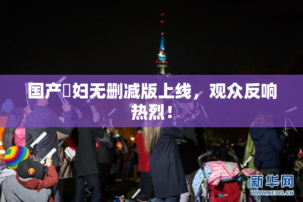 国产婬妇无删减版上线，观众反响热烈！