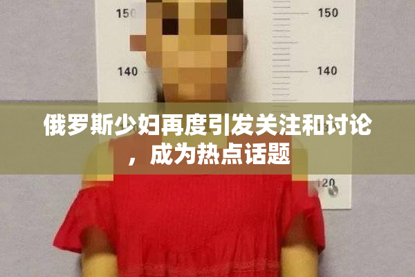 俄罗斯少妇再度引发关注和讨论，成为热点话题