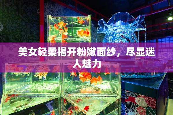 美女轻柔揭开粉嫩面纱，尽显迷人魅力