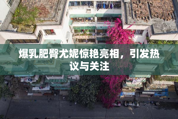 爆乳肥臀尤妮惊艳亮相，引发热议与关注