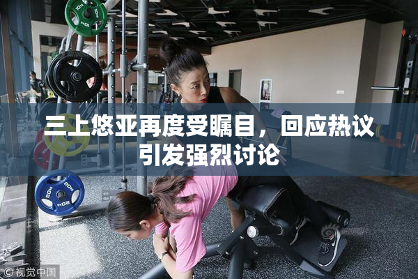 三上悠亚再度受瞩目，回应热议引发强烈讨论