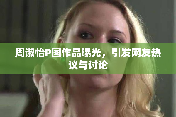 周淑怡P图作品曝光，引发网友热议与讨论
