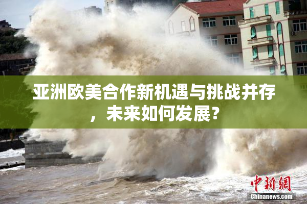 亚洲欧美合作新机遇与挑战并存，未来如何发展？