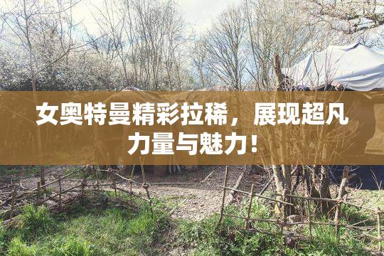 女奥特曼精彩拉稀，展现超凡力量与魅力！