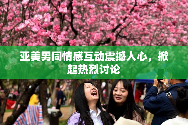 亚美男同情感互动震撼人心，掀起热烈讨论