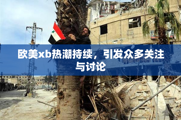 欧美xb热潮持续，引发众多关注与讨论