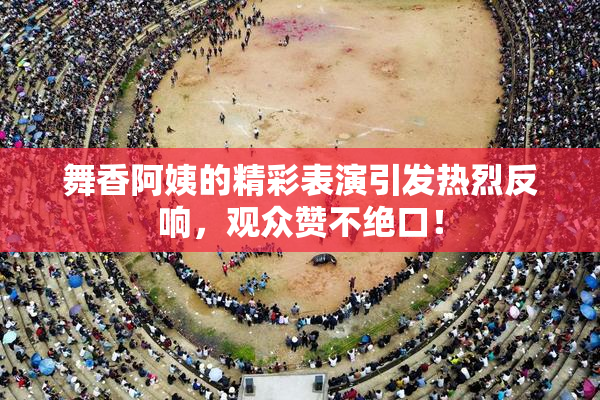舞香阿姨的精彩表演引发热烈反响，观众赞不绝口！