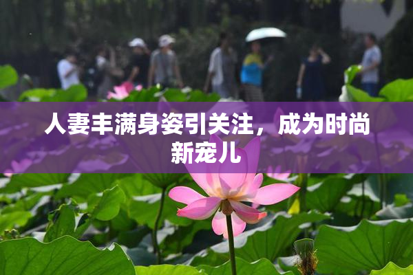 人妻丰满身姿引关注，成为时尚新宠儿