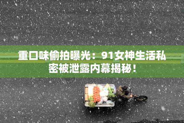 重口味偷拍曝光：91女神生活私密被泄露内幕揭秘！