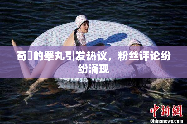 奇犽的睾丸引发热议，粉丝评论纷纷涌现