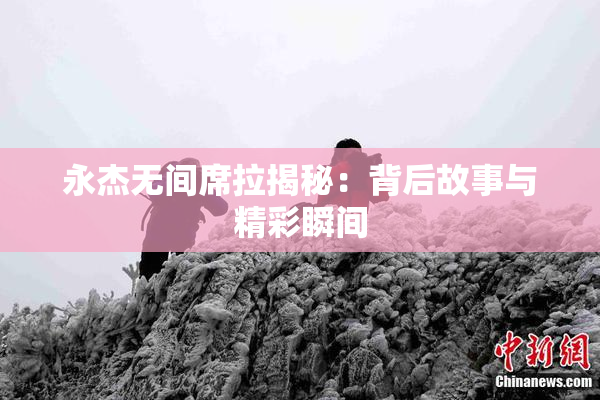 永杰无间席拉揭秘：背后故事与精彩瞬间