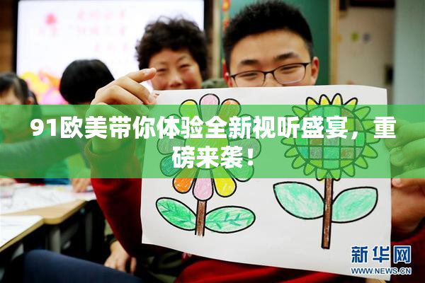 91欧美带你体验全新视听盛宴，重磅来袭！