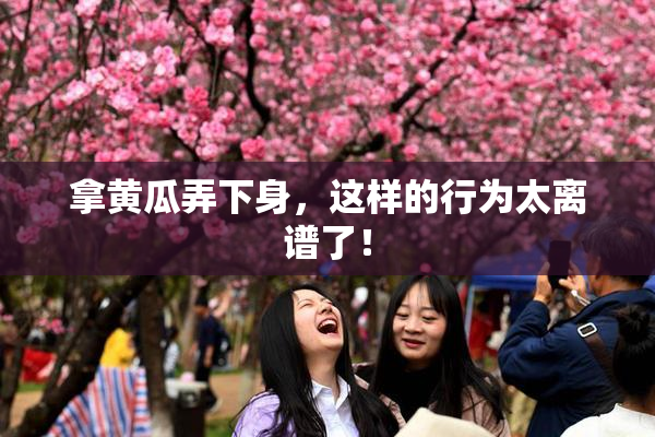 拿黄瓜弄下身，这样的行为太离谱了！