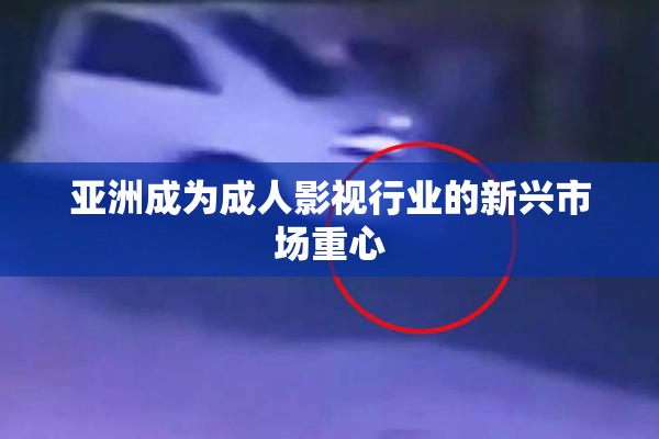 亚洲成为成人影视行业的新兴市场重心