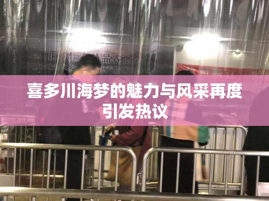 喜多川海梦的魅力与风采再度引发热议