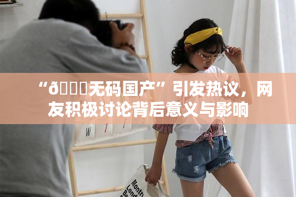 “🔞无码国产”引发热议，网友积极讨论背后意义与影响