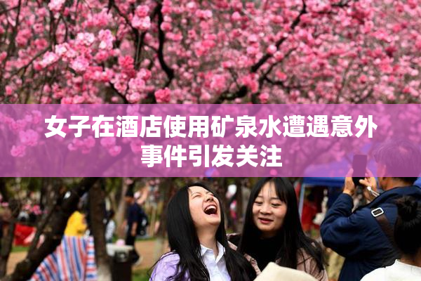 女子在酒店使用矿泉水遭遇意外事件引发关注