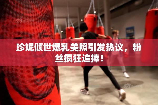 珍妮倾世爆乳美照引发热议，粉丝疯狂追捧！