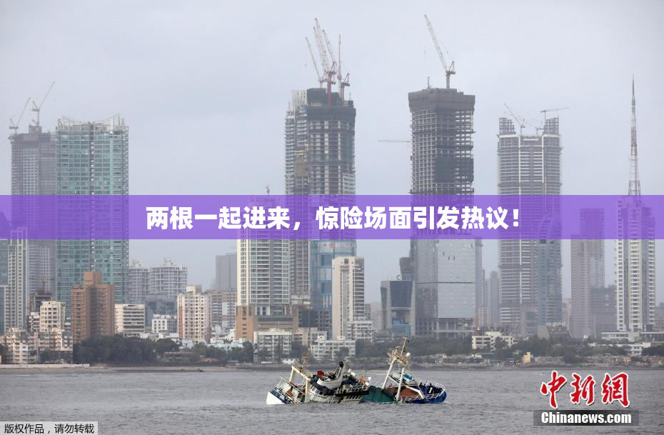 两根一起进来，惊险场面引发热议！