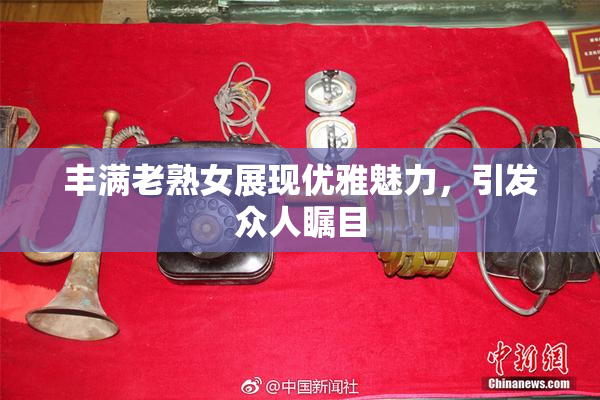 丰满老熟女展现优雅魅力，引发众人瞩目
