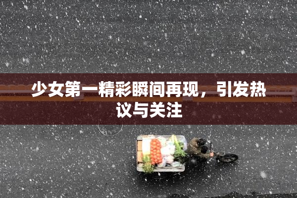 少女第一精彩瞬间再现，引发热议与关注