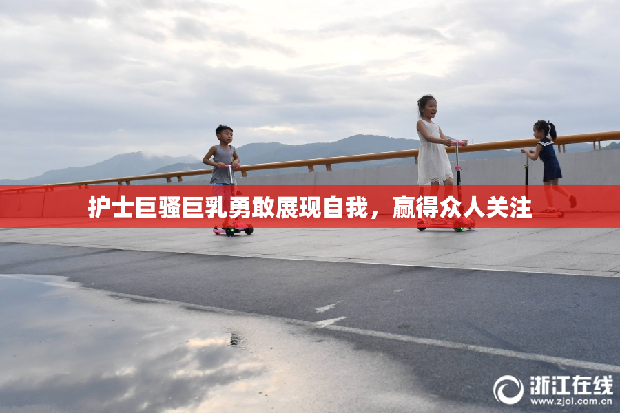 护士巨骚巨乳勇敢展现自我，赢得众人关注