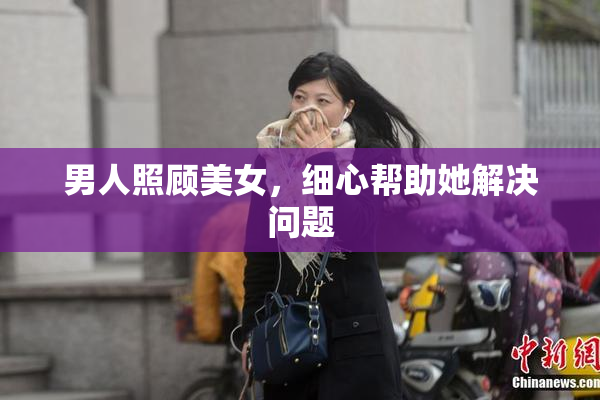 男人照顾美女，细心帮助她解决问题