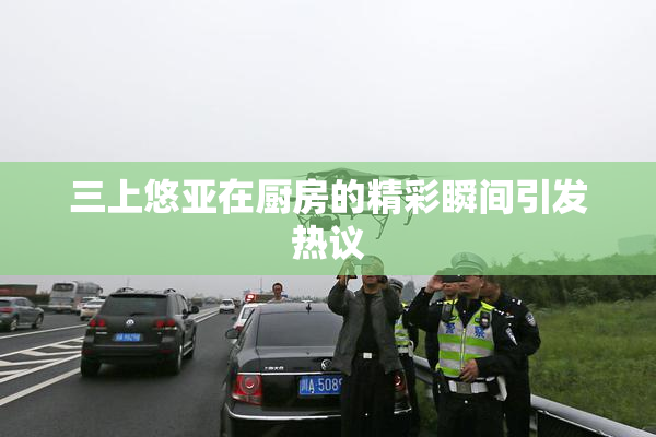 三上悠亚在厨房的精彩瞬间引发热议