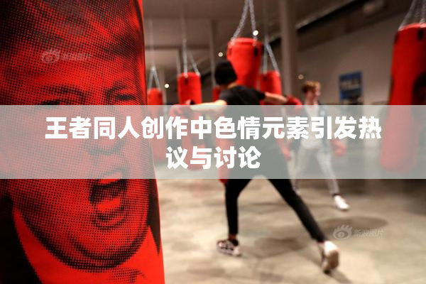 王者同人创作中色情元素引发热议与讨论