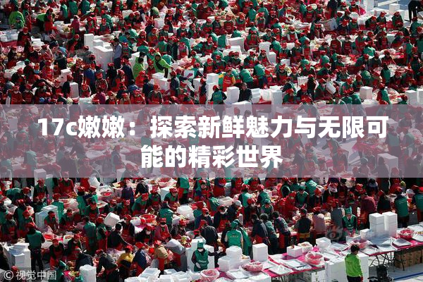 17c嫩嫩：探索新鲜魅力与无限可能的精彩世界