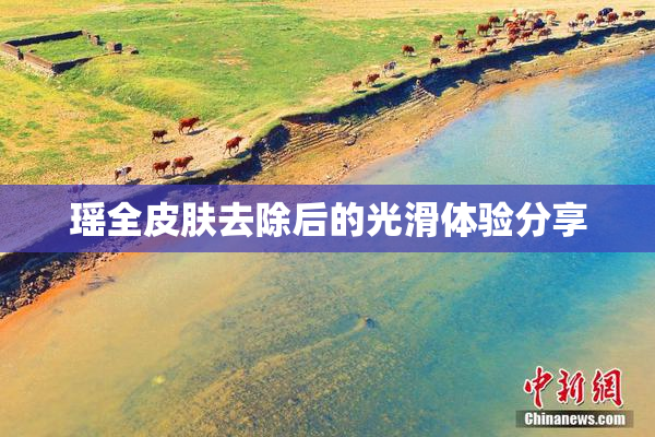 瑶全皮肤去除后的光滑体验分享