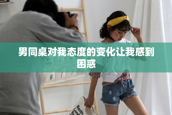 男同桌对我态度的变化让我感到困惑