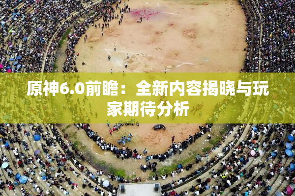 原神6.0前瞻：全新内容揭晓与玩家期待分析