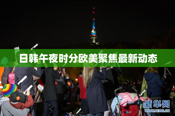 日韩午夜时分欧美聚焦最新动态