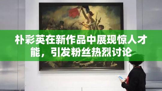 朴彩英在新作品中展现惊人才能，引发粉丝热烈讨论