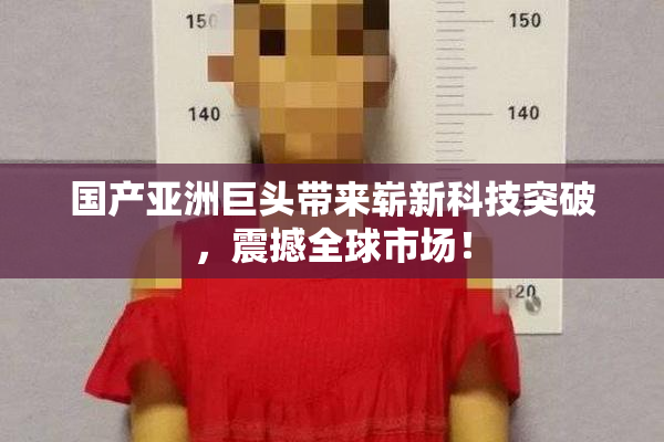 国产亚洲巨头带来崭新科技突破，震撼全球市场！