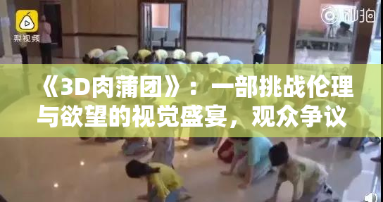 《3D肉蒲团》：一部挑战伦理与欲望的视觉盛宴，观众争议不断